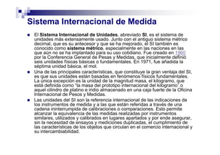 Sistema Internacional de Medida
El Sistema Internacional de Unidades, abreviado SI, es el sistema de
unidades más extensamente usado. Junto con el antiguo sistema métrico
decimal, que es su antecesor y que se ha mejorado, el SI también es
conocido como sistema métrico, especialmente en las naciones en las
que aún no se ha implantado para su uso cotidiano. Fue creado en 1960
por la Conferencia General de Pesas y Medidas, que inicialmente definió
seis unidades físicas básicas o fundamentales. En 1971, fue añadida la
séptima unidad básica, el mol.
Una de las principales características, que constituye la gran ventaja del SI,
es que sus unidades están basadas en fenómenos físicos fundamentales.
La única excepción es la unidad de la magnitud masa, el kilogramo, que
está definida como “la masa del prototipo internacional del kilogramo” o
aquel cilindro de platino e iridio almacenado en una caja fuerte de la Oficina
Internacional de Pesos y Medidas.
Las unidades del SI son la referencia internacional de las indicaciones de
los instrumentos de medida y a las que están referidas a través de una
cadena ininterrumpida de calibraciones o comparaciones. Esto permite
alcanzar la equivalencia de las medidas realizadas por instrumentos
similares, utilizados y calibrados en lugares apartados y por ende asegurar,
sin la necesidad de ensayos y mediciones duplicadas, el cumplimiento de
las características de los objetos que circulan en el comercio internacional y
su intercambiabilidad.
 