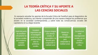 LA TEORÍA CRÍTICA Y SU APORTE A
LAS CENCÍAS SOCIALES
Es necesario estudiar los aportes de la Escuela Crítica de Frankfurt para el diagnóstico de
la sociedad moderna y así intentar comprender de una manera integral los problemas que
existen en la sociedad contemporánea, y sobre todo las consecuencias sociales del
capitalismo en su etapa reciente.
 