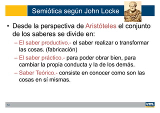 Semiótica según John Locke
• Desde la perspectiva de Aristóteles el conjunto
de los saberes se divide en:
– El saber productivo.- el saber realizar o transformar
las cosas. (fabricación)
– El saber práctico.- para poder obrar bien, para
cambiar la propia conducta y la de los demás.
– Saber Teórico.- consiste en conocer como son las
cosas en sí mismas.
12
 