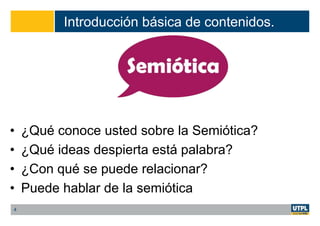 Introducción básica de contenidos.
• ¿Qué conoce usted sobre la Semiótica?
• ¿Qué ideas despierta está palabra?
• ¿Con qué se puede relacionar?
• Puede hablar de la semiótica
4
 