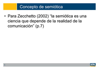 Concepto de semiótica
• Para Zecchetto (2002) “la semiótica es una
ciencia que depende de la realidad de la
comunicación” (p.7)
5
 