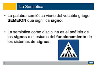 La Semiótica
• La palabra semiótica viene del vocablo griego
SEMEION que significa signo.
• La semiótica como disciplina es el análisis de
los signos o el estudio del funcionamiento de
los sistemas de signos.
7
 