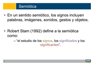 Semiótica
• En un sentido semiótico, los signos incluyen
palabras, imágenes, sonidos, gestos y objetos.
• Robert Stam (1992) define a la semiótica
como:
– “el estudio de los signos, los significados y los
significantes”.
9
 