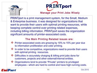 11
Manage your Print Jobs Wisely
PRINTport is a print management system, for the Small, Medium
& Enterprise business. it was designed for organizations that
want to provide their users with optimal printing resources, while
keeping complete control over printing related expenses,
including billing information. PRINTport saves the organization
significant amounts of printer-associated costs.
The Main Printing Related issues are:
 Printer-associated costs are growing by 10% to 15% per year due
to information proliferation and color printing.
 In order to be competitive, organizations need to provide their users
with optimal printing resources.
 Difficulties in accurately charging & billing print jobs done for
customers, projects and other external/internal entities.
 Organizations tend to provide “Private” printers to privileged
employees - which are hard to control and have high running costs.
Oct 2010
 