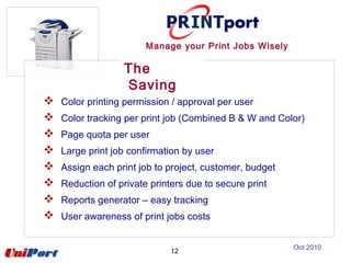 12
 Color printing permission / approval per user
 Color tracking per print job (Combined B & W and Color)
 Page quota per user
 Large print job confirmation by user
 Assign each print job to project, customer, budget
 Reduction of private printers due to secure print
 Reports generator – easy tracking
 User awareness of print jobs costs
The
Saving
Manage your Print Jobs Wisely
Oct 2010
 