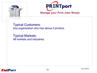Typical Customers:
Any organization who has above 5 printers.
Typical Markets:
All markets and industries.
13
Manage your Print Jobs Wisely
Oct 2010
 