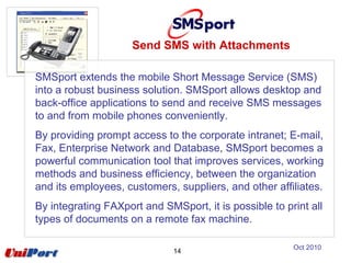 Send SMS with Attachments
14
SMSport extends the mobile Short Message Service (SMS)
into a robust business solution. SMSport allows desktop and
back-office applications to send and receive SMS messages
to and from mobile phones conveniently.
By providing prompt access to the corporate intranet; E-mail,
Fax, Enterprise Network and Database, SMSport becomes a
powerful communication tool that improves services, working
methods and business efficiency, between the organization
and its employees, customers, suppliers, and other affiliates.
By integrating FAXport and SMSport, it is possible to print all
types of documents on a remote fax machine.
Oct 2010
 