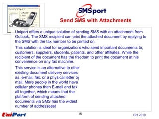 15
Uniport offers a unique solution of sending SMS with an attachment from
Outlook. The SMS recipient can print the attached document by replying to
the SMS with the fax number to be printed on.
This solution is ideal for organizations who send important documents to,
customers, suppliers, students, patients, and other affiliates. While the
recipient of the document has the freedom to print the document at his
convenience on any fax machine.
Send SMS with Attachments
Oct 2010
This service is an alternative to other
existing document delivery services
as, e-mail, fax, or a physical letter by
mail. More people in the world have
cellular phones than E-mail and fax
all together, which means that the
platform of sending attached
documents via SMS has the widest
number of addressees!
 