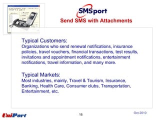 Typical Customers:
Organizations who send renewal notifications, insurance
policies, travel vouchers, financial transactions, test results,
invitations and appointment notifications, entertainment
notifications, travel information, and many more.
Typical Markets:
Most industries, mainly, Travel & Tourism, Insurance,
Banking, Health Care, Consumer clubs, Transportation,
Entertainment, etc.
16
Send SMS with Attachments
Oct 2010
 