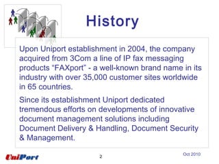 2
Upon Uniport establishment in 2004, the company
acquired from 3Com a line of IP fax messaging
products “FAXport” - a well-known brand name in its
industry with over 35,000 customer sites worldwide
in 65 countries.
Since its establishment Uniport dedicated
tremendous efforts on developments of innovative
document management solutions including
Document Delivery & Handling, Document Security
& Management.
History
Oct 2010
 