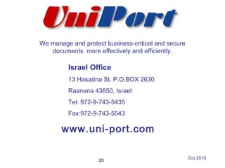 Israel Office
13 Hasadna St. P.O.BOX 2630
Raanana 43650, Israel
Tel: 972-9-743-5435
Fax:972-9-743-5543
www.uni-port.com
We manage and protect business-critical and secure
documents more effectively and efficiently.
20
Oct 2010
 