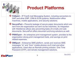 Product Platforms
 FAXport – IP Fax/E-mail Messaging System, including connectors to:
SAP and other ERP, CRM & ECM systems, Multifunction office
machines, mobile applications, and security solutions.
 SecurePort – Prevents leakage of secure paper documents which are
sent from the organization out sent via fax machines, Its integration
with WebSense allows also preventing leaks of e-mails and web
documents. SecurePort offers document archiving solutions as well.
 PRINTport – An enterprise print management system, provides to the
organization strong print management tools, and savings on print
related expenses.
 SMSport – Enterprise SMS platform, sends and receives SMS
messages “to” and “from” mobile phones via E-mail and other
applications. Used also as Remote printing solution, One Time
Password (OTP), and remote management solutions.
3
Oct 2010
 