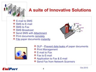 A suite of Innovative Solutions
 DLP - Prevent data leaks of paper documents
 Print Management
 E-mail to Fax
 Fax to E-mail
 Application to Fax & E-mail
 Send Fax from Network Scanners
 E-mail to SMS
 SMS to E-mail
 SMS to Fax
 SMS Broadcast
 Send SMS with Attachment
 Print documents remotely
 File paper documents instantly
4
Oct 2010
 