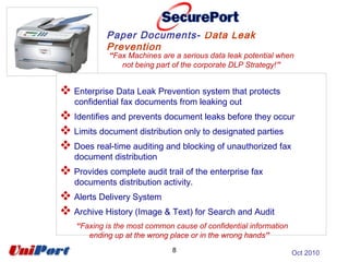 “Fax Machines are a serious data leak potential when
not being part of the corporate DLP Strategy!”
Paper Documents- Data Leak
Prevention
8
 Enterprise Data Leak Prevention system that protects
confidential fax documents from leaking out
 Identifies and prevents document leaks before they occur
 Limits document distribution only to designated parties
 Does real-time auditing and blocking of unauthorized fax
document distribution
 Provides complete audit trail of the enterprise fax
documents distribution activity.
 Alerts Delivery System
 Archive History (Image & Text) for Search and Audit
“Faxing is the most common cause of confidential information
ending up at the wrong place or in the wrong hands”
Oct 2010
 
