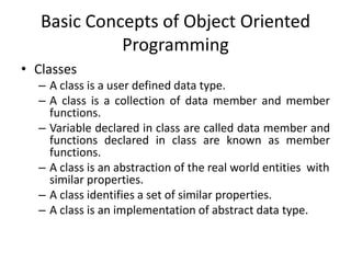 Basic Concepts of Object Oriented
             Programming
• Classes
  – A class is a user defined data type.
  – A class is a collection of data member and member
    functions.
  – Variable declared in class are called data member and
    functions declared in class are known as member
    functions.
  – A class is an abstraction of the real world entities with
    similar properties.
  – A class identifies a set of similar properties.
  – A class is an implementation of abstract data type.
 