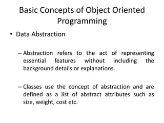 Basic Concepts of Object Oriented
            Programming
• Data Abstraction

  – Abstraction refers to the act of representing
    essential features without including the
    background details or explanations.

  – Classes use the concept of abstraction and are
    defined as a list of abstract attributes such as
    size, weight, cost etc.
 