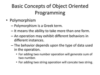 Basic Concepts of Object Oriented
            Programming
• Polymorphism
  – Polymorphism is a Greek term.
  – It means the ability to take more than one form.
  – An operation may exhibit different behaviors in
    different instances.
  – The behavior depends upon the type of data used
    in the operation.
     • For adding two number operation will generate sum of
       two number.
     • For adding two string operation will concate two string.
 