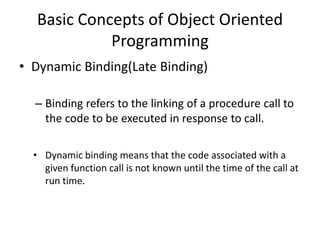 Basic Concepts of Object Oriented
            Programming
• Dynamic Binding(Late Binding)

  – Binding refers to the linking of a procedure call to
    the code to be executed in response to call.

  • Dynamic binding means that the code associated with a
    given function call is not known until the time of the call at
    run time.
 