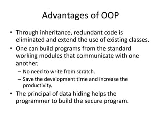 Advantages of OOP
• Through inheritance, redundant code is
  eliminated and extend the use of existing classes.
• One can build programs from the standard
  working modules that communicate with one
  another.
  – No need to write from scratch.
  – Save the development time and increase the
    productivity.
• The principal of data hiding helps the
  programmer to build the secure program.
 