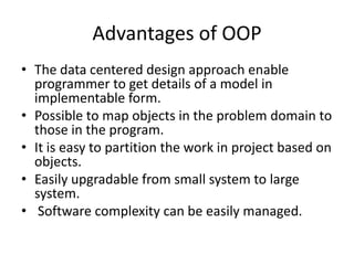 Advantages of OOP
• The data centered design approach enable
  programmer to get details of a model in
  implementable form.
• Possible to map objects in the problem domain to
  those in the program.
• It is easy to partition the work in project based on
  objects.
• Easily upgradable from small system to large
  system.
• Software complexity can be easily managed.
 