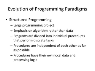 Evolution of Programming Paradigms
• Structured Programming
  – Large programming project
  – Emphasis on algorithm rather than data
  – Programs are divided into individual procedures
    that perform discrete tasks
  – Procedures are independent of each other as far
    as possible
  – Procedures have their own local data and
    processing logic
 