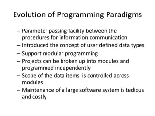 Evolution of Programming Paradigms
 – Parameter passing facility between the
   procedures for information communication
 – Introduced the concept of user defined data types
 – Support modular programming
 – Projects can be broken up into modules and
   programmed independently
 – Scope of the data items is controlled across
   modules
 – Maintenance of a large software system is tedious
   and costly
 