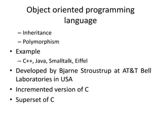 Object oriented programming
               language
  – Inheritance
  – Polymorphism
• Example
  – C++, Java, Smalltalk, Eiffel
• Developed by Bjarne Stroustrup at AT&T Bell
  Laboratories in USA
• Incremented version of C
• Superset of C
 