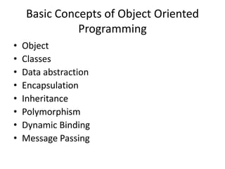Basic Concepts of Object Oriented
              Programming
•   Object
•   Classes
•   Data abstraction
•   Encapsulation
•   Inheritance
•   Polymorphism
•   Dynamic Binding
•   Message Passing
 