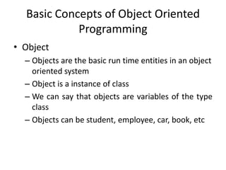Basic Concepts of Object Oriented
            Programming
• Object
  – Objects are the basic run time entities in an object
    oriented system
  – Object is a instance of class
  – We can say that objects are variables of the type
    class
  – Objects can be student, employee, car, book, etc
 