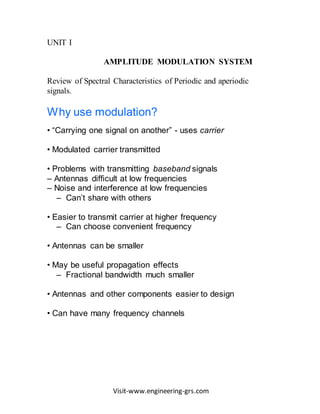 Visit-www.engineering-grs.com
UNIT I
AMPLITUDE MODULATION SYSTEM
Review of Spectral Characteristics of Periodic and aperiodic
signals.
Why use modulation?
• “Carrying one signal on another” - uses carrier
• Modulated carrier transmitted
• Problems with transmitting baseband signals
– Antennas difficult at low frequencies
– Noise and interference at low frequencies
– Can’t share with others
• Easier to transmit carrier at higher frequency
– Can choose convenient frequency
• Antennas can be smaller
• May be useful propagation effects
– Fractional bandwidth much smaller
• Antennas and other components easier to design
• Can have many frequency channels
 