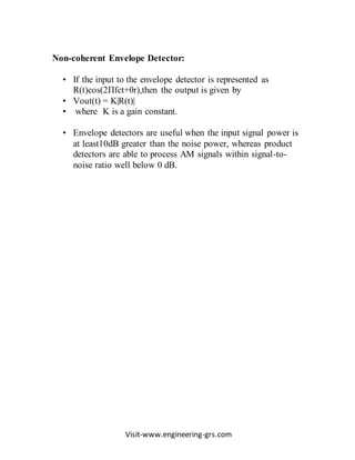 Visit-www.engineering-grs.com
Non-coherent Envelope Detector:
• If the input to the envelope detector is represented as
R(t)cos(2Πfct+θr),then the output is given by
• Vout(t) = K|R(t)|
• where K is a gain constant.
• Envelope detectors are useful when the input signal power is
at least10dB greater than the noise power, whereas product
detectors are able to process AM signals within signal-to-
noise ratio well below 0 dB.
 