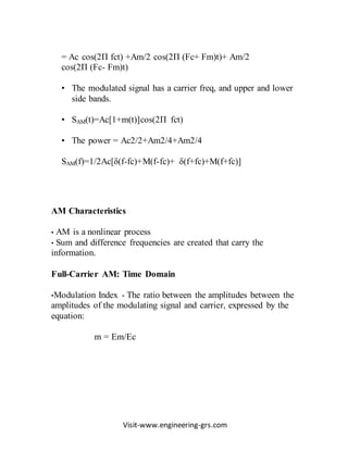 Visit-www.engineering-grs.com
= Ac cos(2П fct) +Am/2 cos(2П (Fc+ Fm)t)+ Am/2
cos(2П (Fc- Fm)t)
• The modulated signal has a carrier freq, and upper and lower
side bands.
• SAM(t)=Ac[1+m(t)]cos(2П fct)
• The power = Ac2/2+Am2/4+Am2/4
SAM(f)=1/2Ac[δ(f-fc)+M(f-fc)+ δ(f+fc)+M(f+fc)]
AM Characteristics
• AM is a nonlinear process
• Sum and difference frequencies are created that carry the
information.
Full-Carrier AM: Time Domain
•Modulation Index - The ratio between the amplitudes between the
amplitudes of the modulating signal and carrier, expressed by the
equation:
m = Em/Ec
 