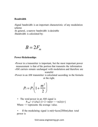 Visit-www.engineering-grs.com
Bandwidth
•Signal bandwidth is an important characteristic of any modulation
scheme
•In general, a narrow bandwidth is desirable
•Bandwidth is calculated by:
Power Relationships
•Power in a transmitter is important, but the most important power
measurement is that of the portion that transmits the information
•AM carriers remain unchanged with modulation and therefore are
wasteful
•Power in an AM transmitter is calculated according to the formula
at the right.
Pt  Pc 1
m2
2






• The total power in an AM signal is
PAM= (½)Ac2 [1+2 <m(t)> + <m2(t)>]
Where <> represents the average value.
• If the modulating signal is m(t)=kcos(2Πfmt),then total
power is
mFB 2
 