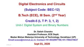 Dr. Satish Chandra
Assistant Professor, ECE Deptt.
Madan Mohan Malaviya University of Technology, Gorakhpur (UP)
Email:scece@mmmut.ac.in; Contact:+91-9532997798;+91-7992370637
Unit-I: Digital System and Binary Numbers
Sept 01, 2020
22-May-23
Digital Electronics and Circuits
(Subject Code: BEC-12)
B.Tech (ECE), III Sem. (2nd Year)
Credit-5 (L T P: 3, 1, 2)
 