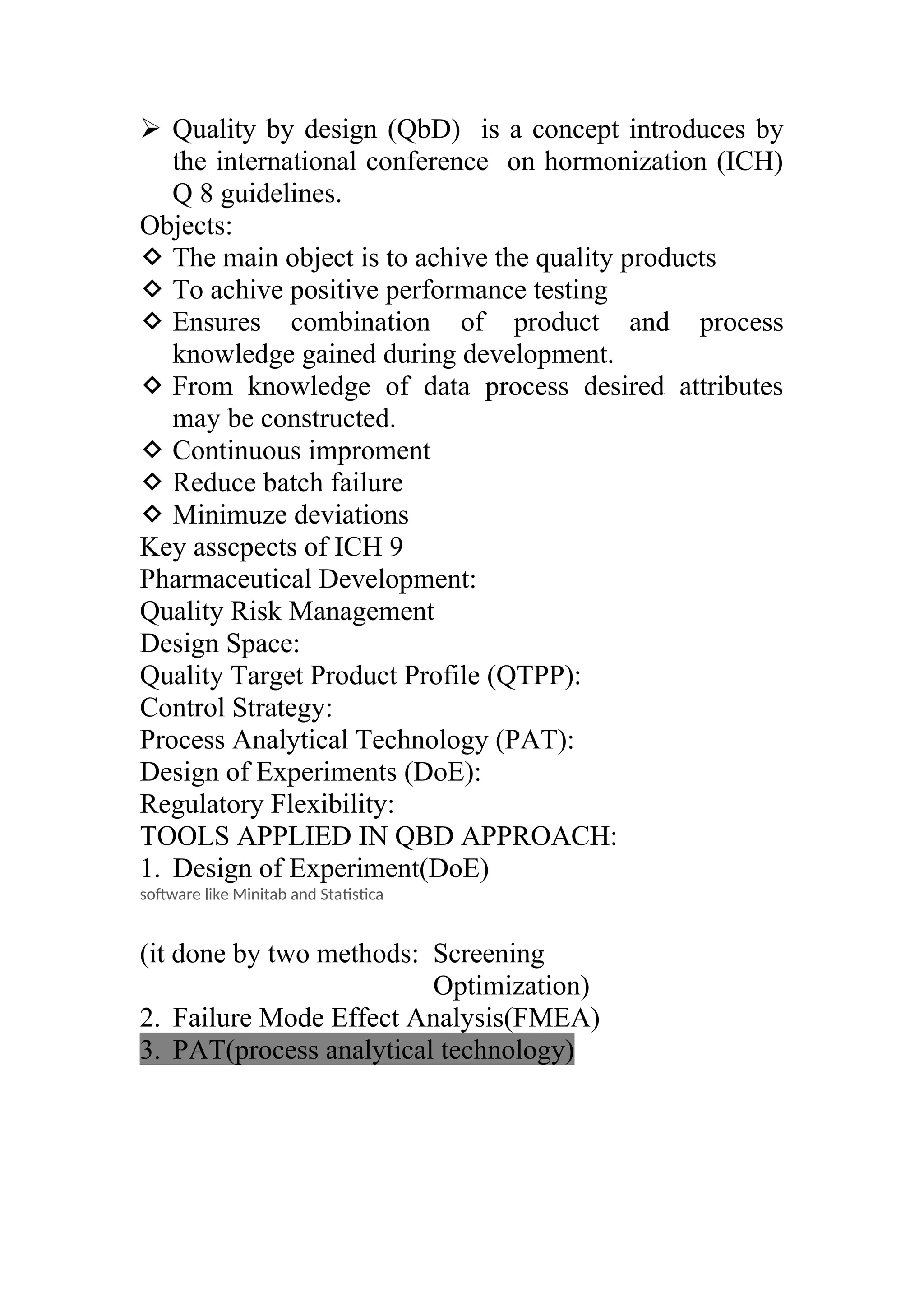  Quality by design (QbD) is a concept introduces by
the international conference on hormonization (ICH)
Q 8 guidelines.
Objects:
 The main object is to achive the quality products
 To achive positive performance testing
 Ensures combination of product and process
knowledge gained during development.
 From knowledge of data process desired attributes
may be constructed.
 Continuous improment
 Reduce batch failure
 Minimuze deviations
Key asscpects of ICH 9
Pharmaceutical Development:
Quality Risk Management
Design Space:
Quality Target Product Profile (QTPP):
Control Strategy:
Process Analytical Technology (PAT):
Design of Experiments (DoE):
Regulatory Flexibility:
TOOLS APPLIED IN QBD APPROACH:
1. Design of Experiment(DoE)
software like Minitab and Statistica
(it done by two methods: Screening
Optimization)
2. Failure Mode Effect Analysis(FMEA)
3. PAT(process analytical technology)
 