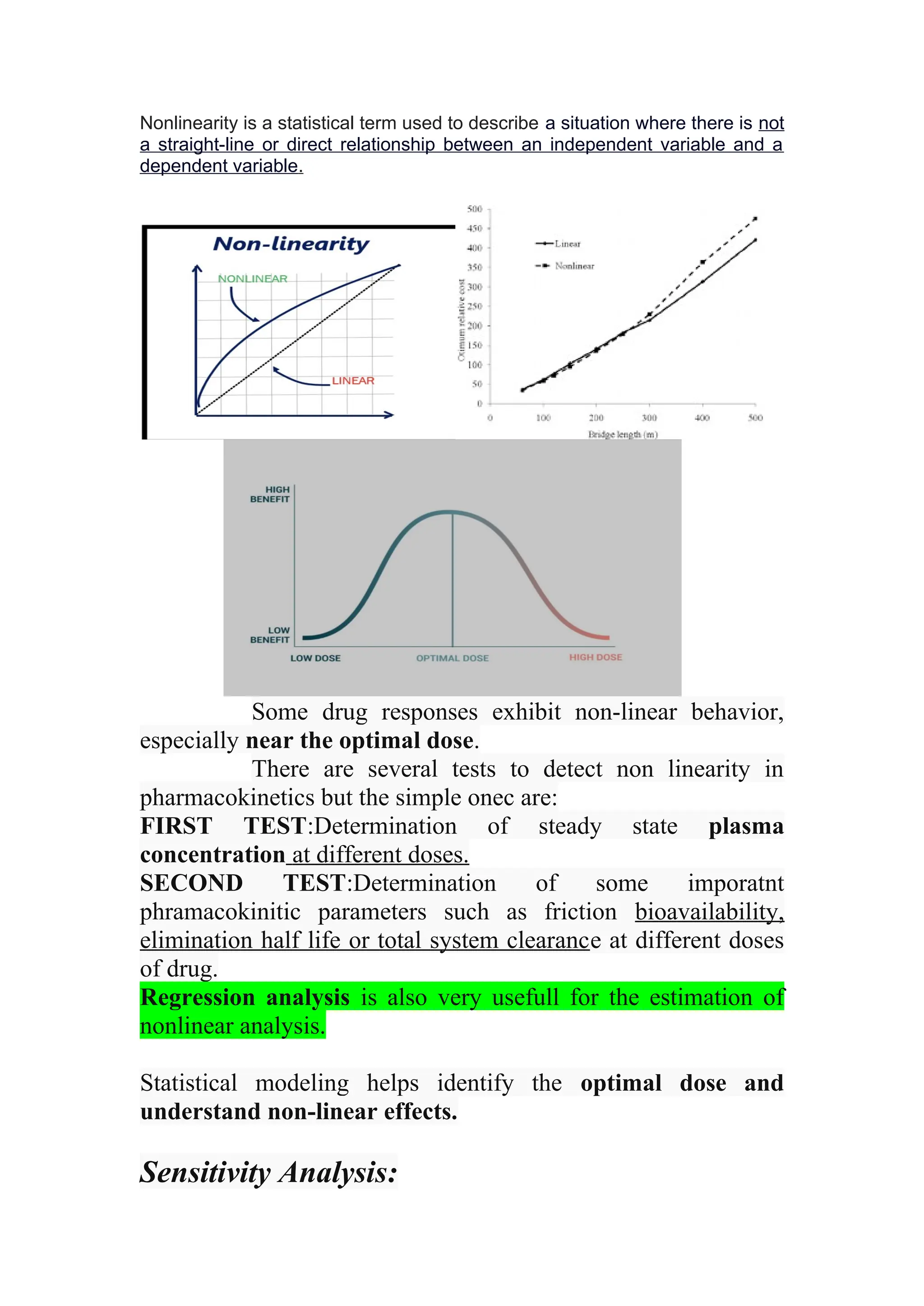 Nonlinearity is a statistical term used to describe a situation where there is not
a straight-line or direct relationship between an independent variable and a
dependent variable.
Some drug responses exhibit non-linear behavior,
especially near the optimal dose.
There are several tests to detect non linearity in
pharmacokinetics but the simple onec are:
FIRST TEST:Determination of steady state plasma
concentration at different doses.
SECOND TEST:Determination of some imporatnt
phramacokinitic parameters such as friction bioavailability,
elimination half life or total system clearance at different doses
of drug.
Regression analysis is also very usefull for the estimation of
nonlinear analysis.
Statistical modeling helps identify the optimal dose and
understand non-linear effects.
Sensitivity Analysis:
 