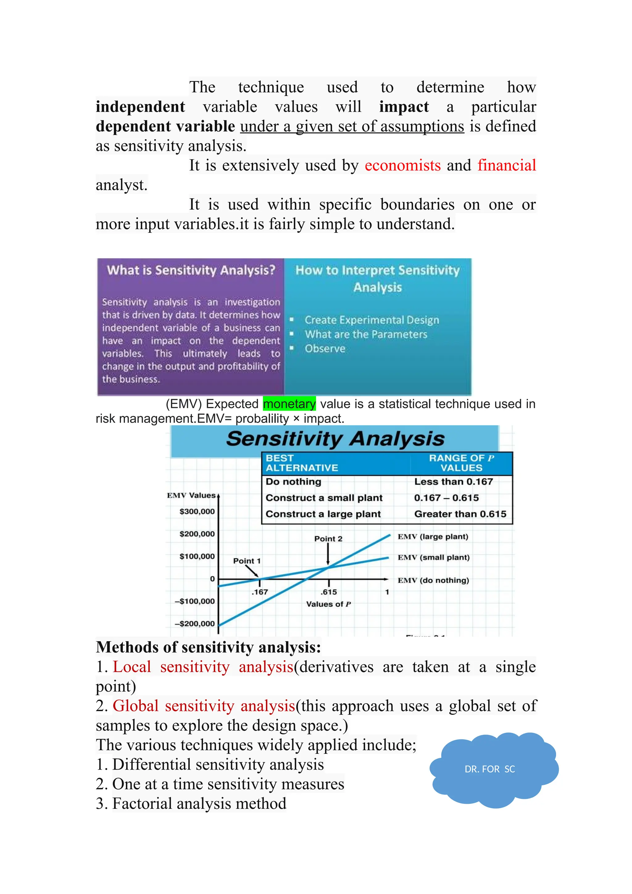 The technique used to determine how
independent variable values will impact a particular
dependent variable under a given set of assumptions is defined
as sensitivity analysis.
It is extensively used by economists and financial
analyst.
It is used within specific boundaries on one or
more input variables.it is fairly simple to understand.
(EMV) Expected monetary value is a statistical technique used in
risk management.EMV= probalility × impact.
Methods of sensitivity analysis:
1. Local sensitivity analysis(derivatives are taken at a single
point)
2. Global sensitivity analysis(this approach uses a global set of
samples to explore the design space.)
The various techniques widely applied include;
1. Differential sensitivity analysis
2. One at a time sensitivity measures
3. Factorial analysis method
DR. FOR SC
 