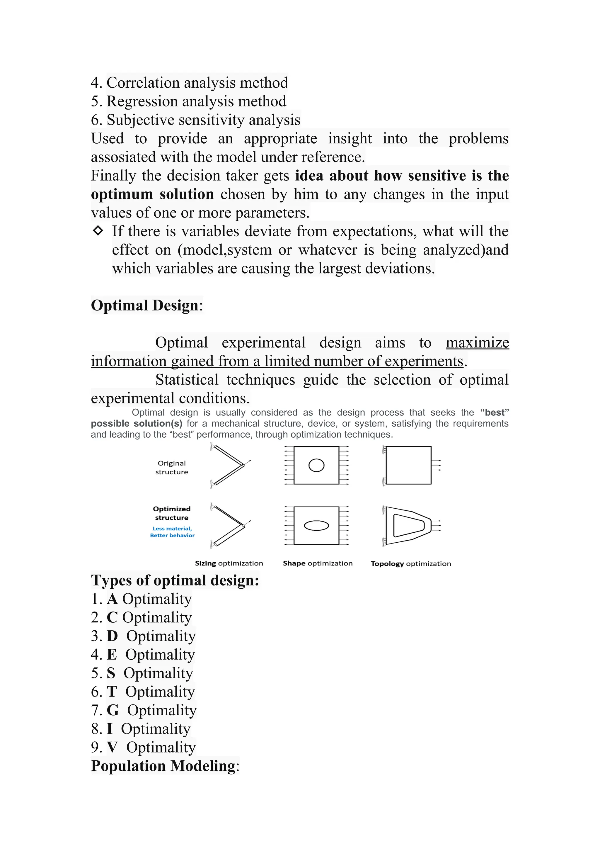 4. Correlation analysis method
5. Regression analysis method
6. Subjective sensitivity analysis
Used to provide an appropriate insight into the problems
assosiated with the model under reference.
Finally the decision taker gets idea about how sensitive is the
optimum solution chosen by him to any changes in the input
values of one or more parameters.
 If there is variables deviate from expectations, what will the
effect on (model,system or whatever is being analyzed)and
which variables are causing the largest deviations.
Optimal Design:
Optimal experimental design aims to maximize
information gained from a limited number of experiments.
Statistical techniques guide the selection of optimal
experimental conditions.
Optimal design is usually considered as the design process that seeks the “best”
possible solution(s) for a mechanical structure, device, or system, satisfying the requirements
and leading to the “best” performance, through optimization techniques.
Types of optimal design:
1. A Optimality
2. C Optimality
3. D Optimality
4. E Optimality
5. S Optimality
6. T Optimality
7. G Optimality
8. I Optimality
9. V Optimality
Population Modeling:
 