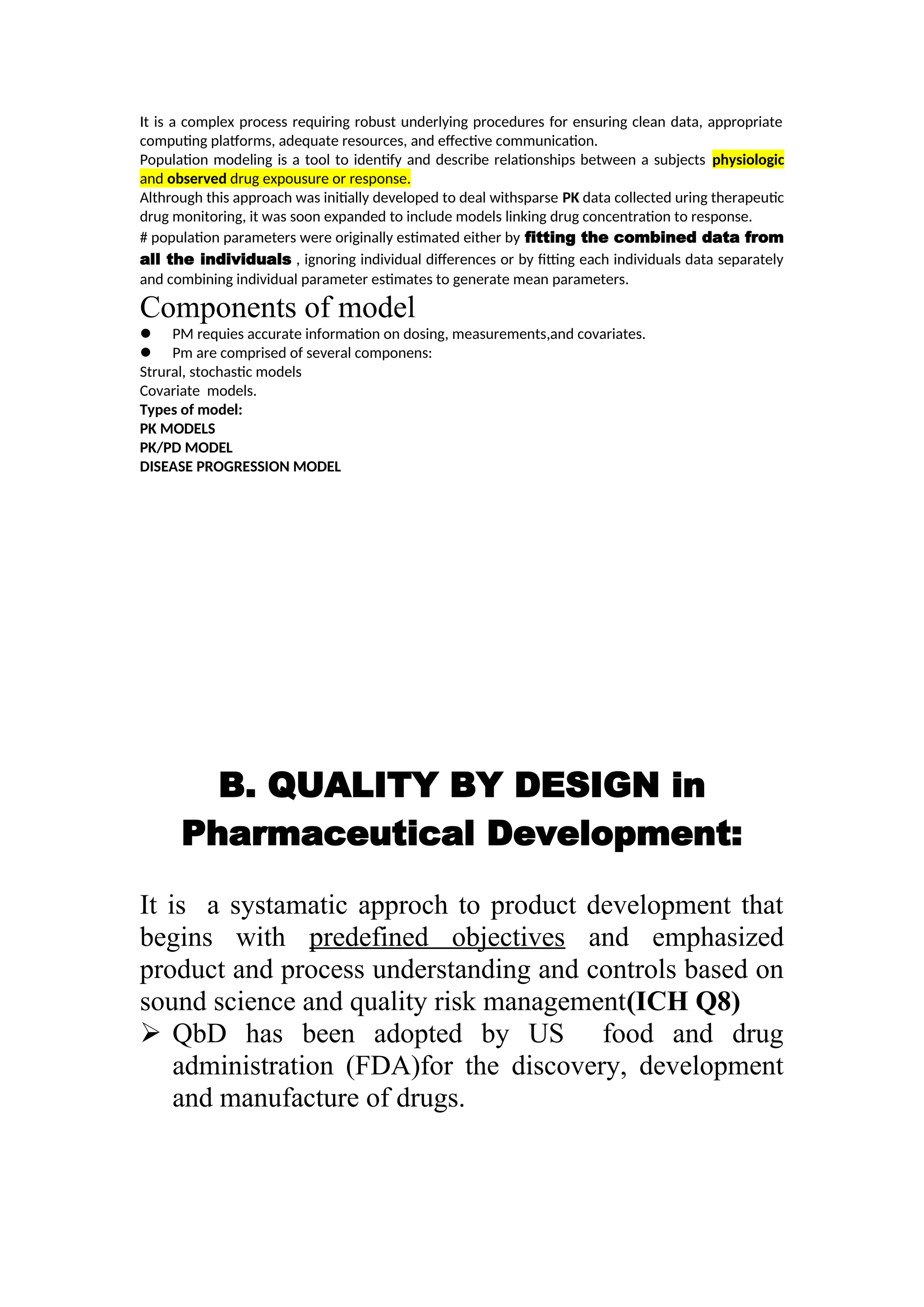 It is a complex process requiring robust underlying procedures for ensuring clean data, appropriate
computing platforms, adequate resources, and effective communication.
Population modeling is a tool to identify and describe relationships between a subjects physiologic
and observed drug expousure or response.
Althrough this approach was initially developed to deal withsparse PK data collected uring therapeutic
drug monitoring, it was soon expanded to include models linking drug concentration to response.
# population parameters were originally estimated either by fitting the combined data from
all the individuals , ignoring individual differences or by fitting each individuals data separately
and combining individual parameter estimates to generate mean parameters.
Components of model
 PM requies accurate information on dosing, measurements,and covariates.
 Pm are comprised of several componens:
Strural, stochastic models
Covariate models.
Types of model:
PK MODELS
PK/PD MODEL
DISEASE PROGRESSION MODEL
B. QUALITY BY DESIGN in
Pharmaceutical Development:
It is a systamatic approch to product development that
begins with predefined objectives and emphasized
product and process understanding and controls based on
sound science and quality risk management(ICH Q8)
 QbD has been adopted by US food and drug
administration (FDA)for the discovery, development
and manufacture of drugs.
 