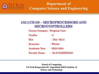 Department of
Computer Science and Engineering
10211CS109 – MICROPROCESSORS AND
MICROCONTROLLERS
School of Computing
Vel Tech Rangarajan Dr. Sagunthala R&D Institute of
Science and Technology
Course Category : Program Core
Credits : 2
Slot : Slot 7&12
Semester : Winter
Academic Year : 2023-2024
Faculty Name : Dr.S.YAZHINIAN
 