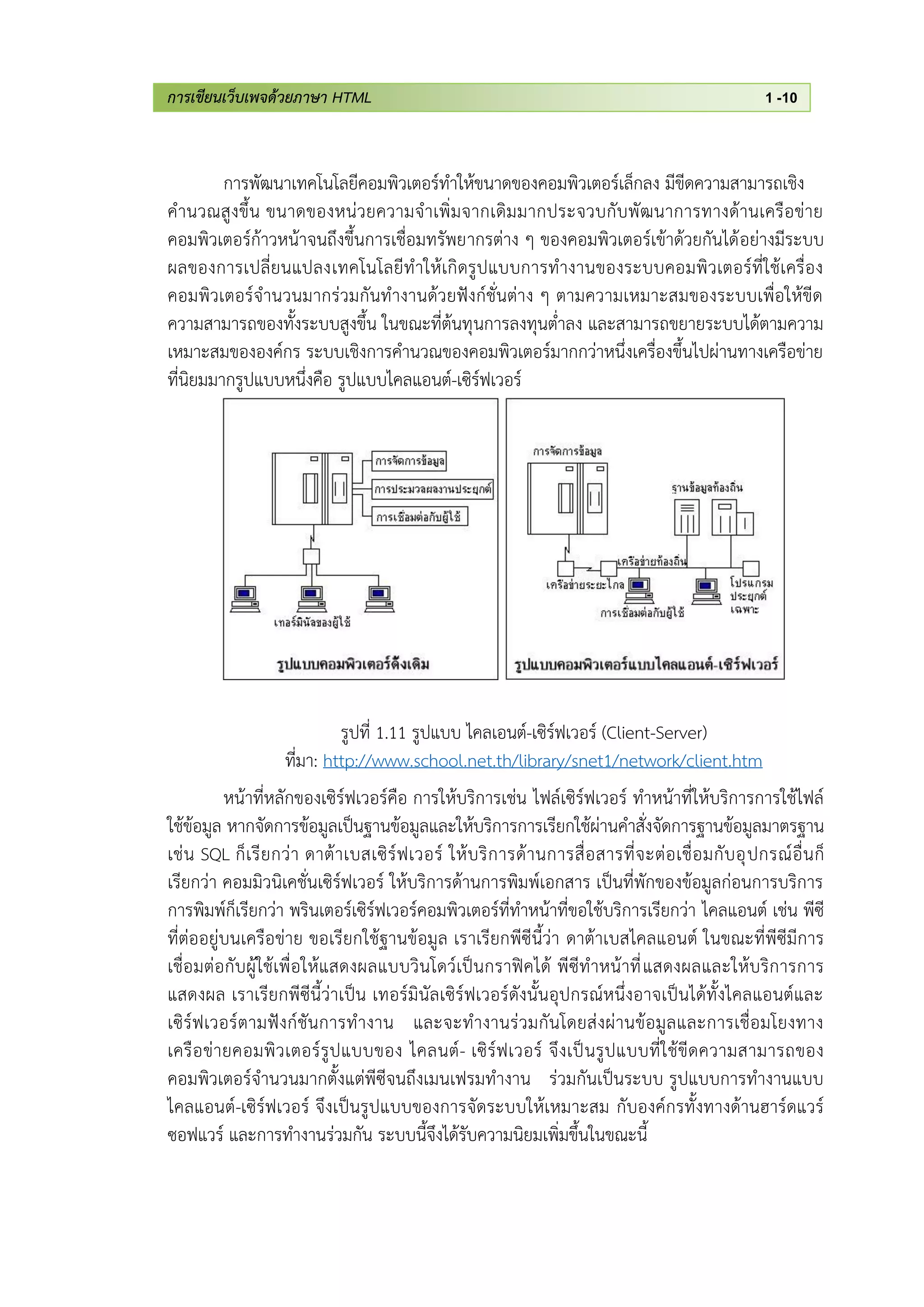 การเขียนเว็บเพจด้วยภาษา HTML 1 -10
การพัฒนาเทคโนโลยีคอมพิวเตอร์ทาให้ขนาดของคอมพิวเตอร์เล็กลง มีขีดความสามารถเชิง
คานวณสูงขึ้น ขนาดของหน่วยความจาเพิ่มจากเดิมมากประจวบกับพัฒนาการทางด้านเครือข่าย
คอมพิวเตอร์ก้าวหน้าจนถึงขึ้นการเชื่อมทรัพยากรต่าง ๆ ของคอมพิวเตอร์เข้าด้วยกันได้อย่างมีระบบ
ผลของการเปลี่ยนแปลงเทคโนโลยีทาให้เกิดรูปแบบการทางานของระบบคอมพิวเตอร์ที่ใช้เครื่อง
คอมพิวเตอร์จานวนมากร่วมกันทางานด้วยฟังก์ชั่นต่าง ๆ ตามความเหมาะสมของระบบเพื่อให้ขีด
ความสามารถของทั้งระบบสูงขึ้น ในขณะที่ต้นทุนการลงทุนต่าลง และสามารถขยายระบบได้ตามความ
เหมาะสมขององค์กร ระบบเชิงการคานวณของคอมพิวเตอร์มากกว่าหนึ่งเครื่องขึ้นไปผ่านทางเครือข่าย
ที่นิยมมากรูปแบบหนึ่งคือ รูปแบบไคลแอนต์-เซิร์ฟเวอร์
รูปที่ 1.11 รูปแบบ ไคลเอนต์-เซิร์ฟเวอร์ (Client-Server)
ที่มา: http://www.school.net.th/library/snet1/network/client.htm
หน้าที่หลักของเซิร์ฟเวอร์คือ การให้บริการเช่น ไฟล์เซิร์ฟเวอร์ ทาหน้าที่ให้บริการการใช้ไฟล์
ใช้ข้อมูล หากจัดการข้อมูลเป็นฐานข้อมูลและให้บริการการเรียกใช้ผ่านคาสั่งจัดการฐานข้อมูลมาตรฐาน
เช่น SQL ก็เรียกว่า ดาต้าเบสเซิร์ฟเวอร์ ให้บริการด้านการสื่อสารที่จะต่อเชื่อมกับอุปกรณ์อื่นก็
เรียกว่า คอมมิวนิเคชั่นเซิร์ฟเวอร์ ให้บริการด้านการพิมพ์เอกสาร เป็นที่พักของข้อมูลก่อนการบริการ
การพิมพ์ก็เรียกว่า พรินเตอร์เซิร์ฟเวอร์คอมพิวเตอร์ที่ทาหน้าที่ขอใช้บริการเรียกว่า ไคลแอนต์ เช่น พีซี
ที่ต่ออยู่บนเครือข่าย ขอเรียกใช้ฐานข้อมูล เราเรียกพีซีนี้ว่า ดาต้าเบสไคลแอนต์ ในขณะที่พีซีมีการ
เชื่อมต่อกับผู้ใช้เพื่อให้แสดงผลแบบวินโดว์เป็นกราฟิคได้ พีซีทาหน้าที่แสดงผลและให้บริการการ
แสดงผล เราเรียกพีซีนี้ว่าเป็น เทอร์มินัลเซิร์ฟเวอร์ดังนั้นอุปกรณ์หนึ่งอาจเป็นได้ทั้งไคลแอนต์และ
เซิร์ฟเวอร์ตามฟังก์ชันการทางาน และจะทางานร่วมกันโดยส่งผ่านข้อมูลและการเชื่อมโยงทาง
เครือข่ายคอมพิวเตอร์รูปแบบของ ไคลนต์- เซิร์ฟเวอร์ จึงเป็นรูปแบบที่ใช้ขีดความสามารถของ
คอมพิวเตอร์จานวนมากตั้งแต่พีซีจนถึงเมนเฟรมทางาน ร่วมกันเป็นระบบ รูปแบบการทางานแบบ
ไคลแอนต์-เซิร์ฟเวอร์ จึงเป็นรูปแบบของการจัดระบบให้เหมาะสม กับองค์กรทั้งทางด้านฮาร์ดแวร์
ซอฟแวร์ และการทางานร่วมกัน ระบบนี้จึงได้รับความนิยมเพิ่มขึ้นในขณะนี้
 