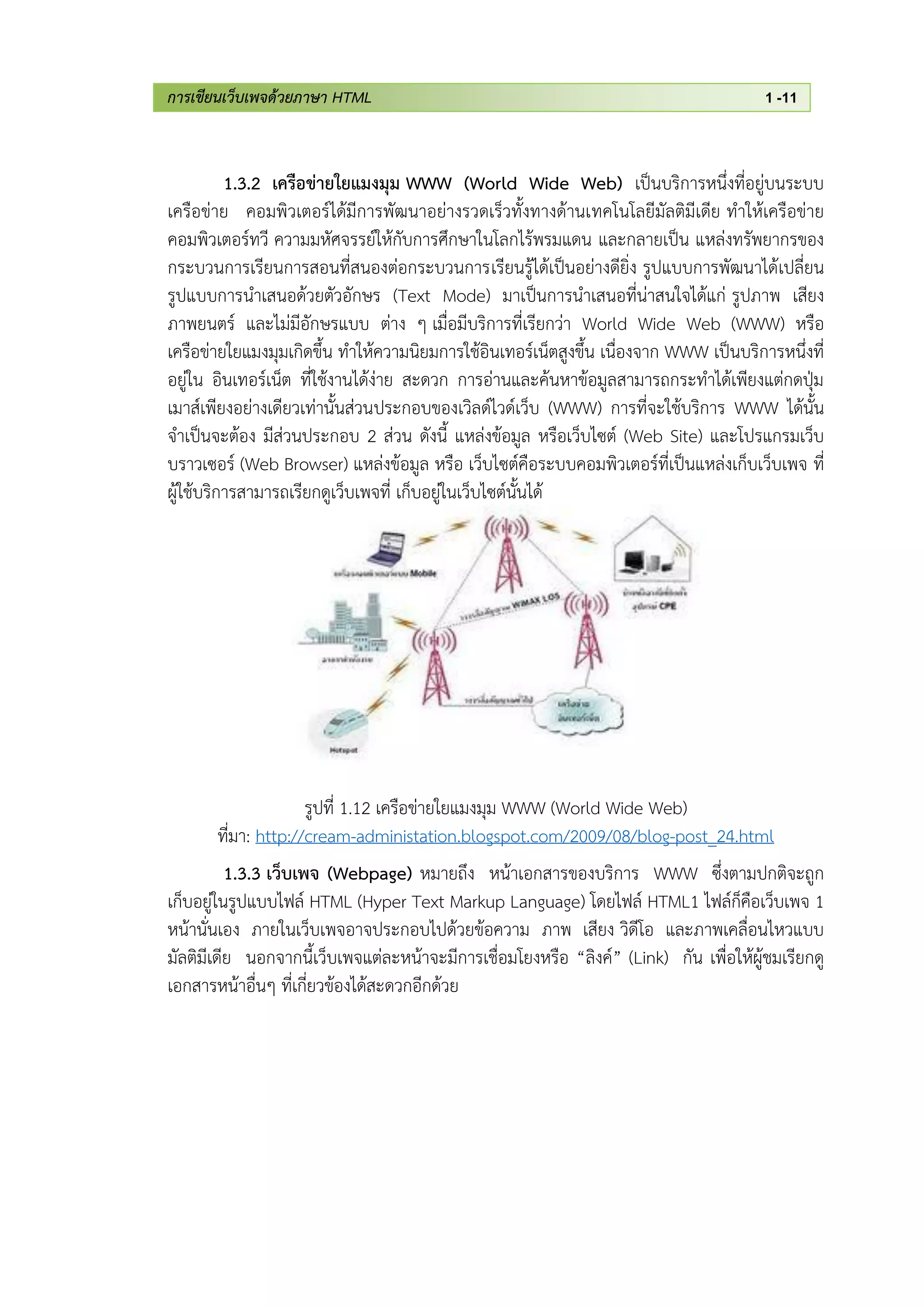 การเขียนเว็บเพจด้วยภาษา HTML 1 -11
1.3.2 เครือข่ายใยแมงมุม WWW (World Wide Web) เป็นบริการหนึ่งที่อยู่บนระบบ
เครือข่าย คอมพิวเตอร์ได้มีการพัฒนาอย่างรวดเร็วทั้งทางด้านเทคโนโลยีมัลติมีเดีย ทาให้เครือข่าย
คอมพิวเตอร์ทวี ความมหัศจรรย์ให้กับการศึกษาในโลกไร้พรมแดน และกลายเป็น แหล่งทรัพยากรของ
กระบวนการเรียนการสอนที่สนองต่อกระบวนการเรียนรู้ได้เป็นอย่างดียิ่ง รูปแบบการพัฒนาได้เปลี่ยน
รูปแบบการนาเสนอด้วยตัวอักษร (Text Mode) มาเป็นการนาเสนอที่น่าสนใจได้แก่ รูปภาพ เสียง
ภาพยนตร์ และไม่มีอักษรแบบ ต่าง ๆ เมื่อมีบริการที่เรียกว่า World Wide Web (WWW) หรือ
เครือข่ายใยแมงมุมเกิดขึ้น ทาให้ความนิยมการใช้อินเทอร์เน็ตสูงขึ้น เนื่องจาก WWW เป็นบริการหนึ่งที่
อยู่ใน อินเทอร์เน็ต ที่ใช้งานได้ง่าย สะดวก การอ่านและค้นหาข้อมูลสามารถกระทาได้เพียงแต่กดปุ่ม
เมาส์เพียงอย่างเดียวเท่านั้นส่วนประกอบของเวิลด์ไวด์เว็บ (WWW) การที่จะใช้บริการ WWW ได้นั้น
จาเป็นจะต้อง มีส่วนประกอบ 2 ส่วน ดังนี้ แหล่งข้อมูล หรือเว็บไซต์ (Web Site) และโปรแกรมเว็บ
บราวเซอร์ (Web Browser) แหล่งข้อมูล หรือ เว็บไซต์คือระบบคอมพิวเตอร์ที่เป็นแหล่งเก็บเว็บเพจ ที่
ผู้ใช้บริการสามารถเรียกดูเว็บเพจที่ เก็บอยู่ในเว็บไซต์นั้นได้
รูปที่ 1.12 เครือข่ายใยแมงมุม WWW (World Wide Web)
ที่มา: http://cream-administation.blogspot.com/2009/08/blog-post_24.html
1.3.3 เว็บเพจ (Webpage) หมายถึง หน้าเอกสารของบริการ WWW ซึ่งตามปกติจะถูก
เก็บอยู่ในรูปแบบไฟล์ HTML (Hyper Text Markup Language) โดยไฟล์ HTML1 ไฟล์ก็คือเว็บเพจ 1
หน้านั่นเอง ภายในเว็บเพจอาจประกอบไปด้วยข้อความ ภาพ เสียง วิดีโอ และภาพเคลื่อนไหวแบบ
มัลติมีเดีย นอกจากนี้เว็บเพจแต่ละหน้าจะมีการเชื่อมโยงหรือ “ลิงค์” (Link) กัน เพื่อให้ผู้ชมเรียกดู
เอกสารหน้าอื่นๆ ที่เกี่ยวข้องได้สะดวกอีกด้วย
 