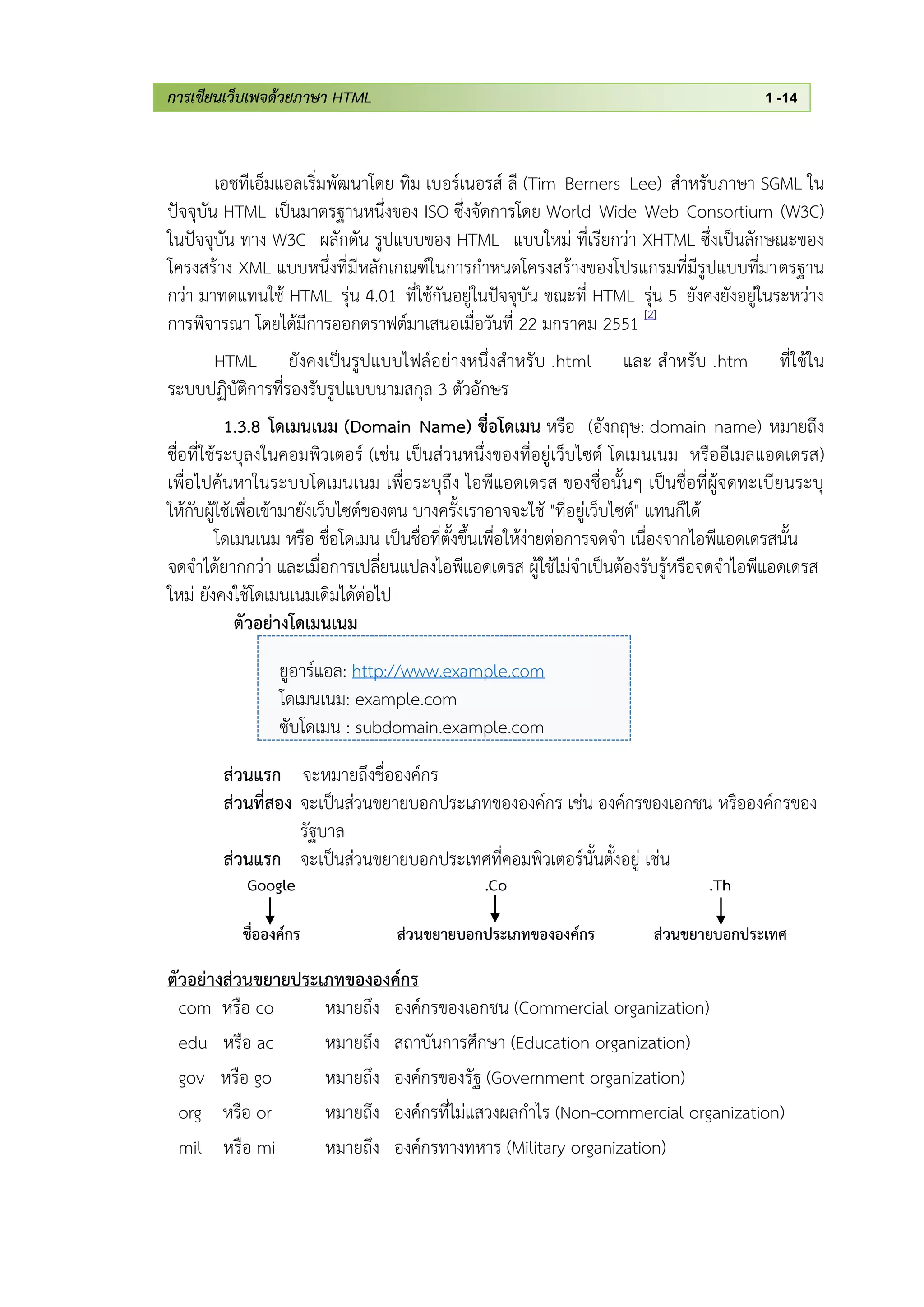 การเขียนเว็บเพจด้วยภาษา HTML 1 -14
เอชทีเอ็มแอลเริ่มพัฒนาโดย ทิม เบอร์เนอรส์ ลี (Tim Berners Lee) สาหรับภาษา SGML ใน
ปัจจุบัน HTML เป็นมาตรฐานหนึ่งของ ISO ซึ่งจัดการโดย World Wide Web Consortium (W3C)
ในปัจจุบัน ทาง W3C ผลักดัน รูปแบบของ HTML แบบใหม่ ที่เรียกว่า XHTML ซึ่งเป็นลักษณะของ
โครงสร้าง XML แบบหนึ่งที่มีหลักเกณฑ์ในการกาหนดโครงสร้างของโปรแกรมที่มีรูปแบบที่มาตรฐาน
กว่า มาทดแทนใช้ HTML รุ่น 4.01 ที่ใช้กันอยู่ในปัจจุบัน ขณะที่ HTML รุ่น 5 ยังคงยังอยู่ในระหว่าง
การพิจารณา โดยได้มีการออกดราฟต์มาเสนอเมื่อวันที่ 22 มกราคม 2551 [2]
HTML ยังคงเป็นรูปแบบไฟล์อย่างหนึ่งสาหรับ .html และ สาหรับ .htm ที่ใช้ใน
ระบบปฏิบัติการที่รองรับรูปแบบนามสกุล 3 ตัวอักษร
1.3.8 โดเมนเนม (Domain Name) ชื่อโดเมน หรือ (อังกฤษ: domain name) หมายถึง
ชื่อที่ใช้ระบุลงในคอมพิวเตอร์ (เช่น เป็นส่วนหนึ่งของที่อยู่เว็บไซต์ โดเมนเนม หรืออีเมลแอดเดรส)
เพื่อไปค้นหาในระบบโดเมนเนม เพื่อระบุถึง ไอพีแอดเดรส ของชื่อนั้นๆ เป็นชื่อที่ผู้จดทะเบียนระบุ
ให้กับผู้ใช้เพื่อเข้ามายังเว็บไซต์ของตน บางครั้งเราอาจจะใช้ "ที่อยู่เว็บไซต์" แทนก็ได้
โดเมนเนม หรือ ชื่อโดเมน เป็นชื่อที่ตั้งขึ้นเพื่อให้ง่ายต่อการจดจา เนื่องจากไอพีแอดเดรสนั้น
จดจาได้ยากกว่า และเมื่อการเปลี่ยนแปลงไอพีแอดเดรส ผู้ใช้ไม่จาเป็นต้องรับรู้หรือจดจาไอพีแอดเดรส
ใหม่ ยังคงใช้โดเมนเนมเดิมได้ต่อไป
ตัวอย่างโดเมนเนม
ยูอาร์แอล: http://www.example.com
โดเมนเนม: example.com
ซับโดเมน : subdomain.example.com
ส่วนแรก จะหมายถึงชื่อองค์กร
ส่วนที่สอง จะเป็นส่วนขยายบอกประเภทขององค์กร เช่น องค์กรของเอกชน หรือองค์กรของ
รัฐบาล
ส่วนแรก จะเป็นส่วนขยายบอกประเทศที่คอมพิวเตอร์นั้นตั้งอยู่ เช่น
Google
ชื่อองค์กร
.Co
ส่วนขยายบอกประเภทขององค์กร
.Th
ส่วนขยายบอกประเทศ
ตัวอย่างส่วนขยายประเภทขององค์กร
com หรือ co หมายถึง องค์กรของเอกชน (Commercial organization)
edu หรือ ac หมายถึง สถาบันการศึกษา (Education organization)
gov หรือ go หมายถึง องค์กรของรัฐ (Government organization)
org หรือ or หมายถึง องค์กรที่ไม่แสวงผลกาไร (Non-commercial organization)
mil หรือ mi หมายถึง องค์กรทางทหาร (Military organization)
 