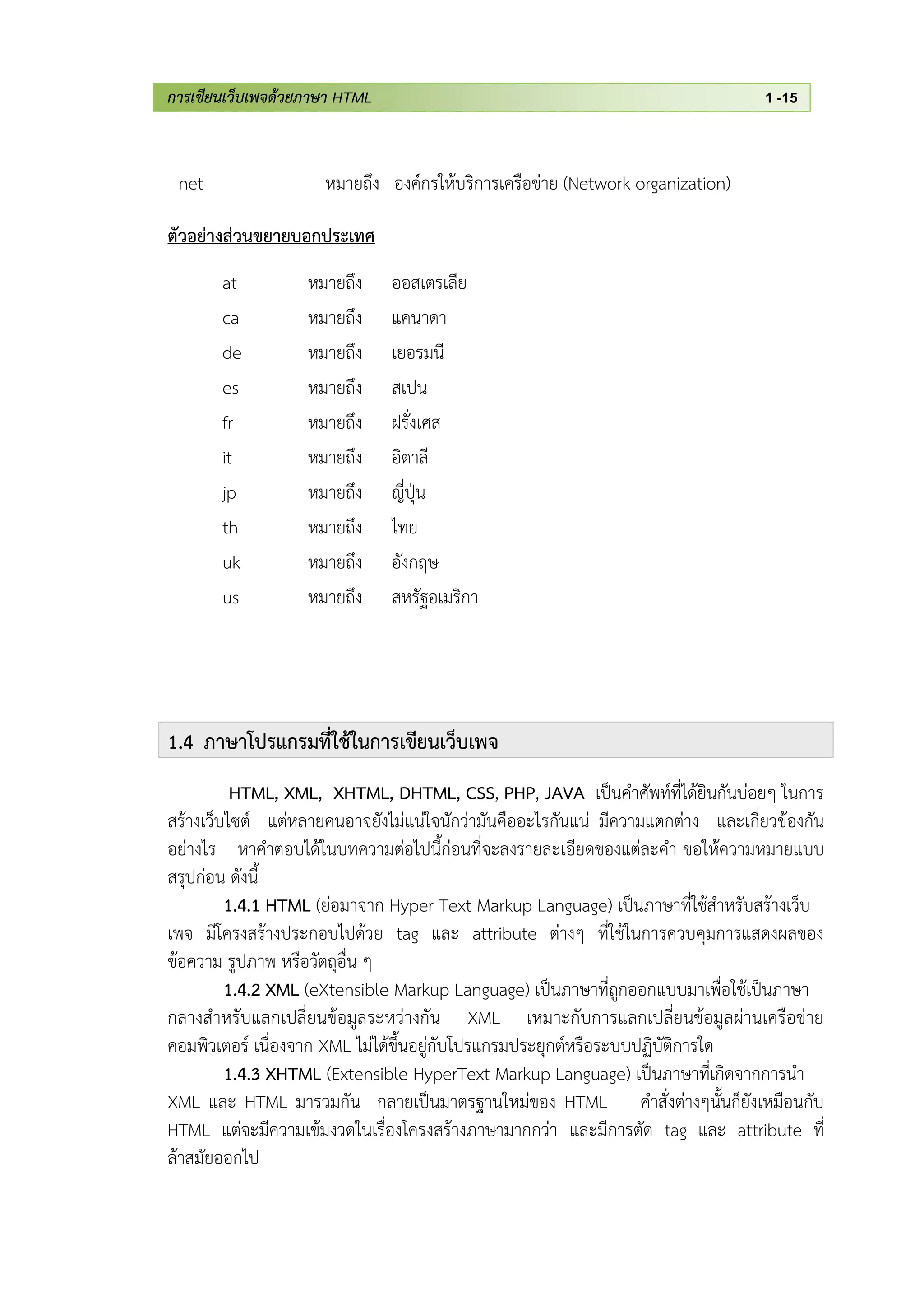 การเขียนเว็บเพจด้วยภาษา HTML 1 -15
net หมายถึง องค์กรให้บริการเครือข่าย (Network organization)
ตัวอย่างส่วนขยายบอกประเทศ
at หมายถึง ออสเตรเลีย
ca หมายถึง แคนาดา
de หมายถึง เยอรมนี
es หมายถึง สเปน
fr หมายถึง ฝรั่งเศส
it หมายถึง อิตาลี
jp หมายถึง ญี่ปุ่น
th หมายถึง ไทย
uk หมายถึง อังกฤษ
us หมายถึง สหรัฐอเมริกา
1.4 ภาษาโปรแกรมที่ใช้ในการเขียนเว็บเพจ
HTML, XML, XHTML, DHTML, CSS, PHP, JAVA เป็นคาศัพท์ที่ได้ยินกันบ่อยๆ ในการ
สร้างเว็บไซต์ แต่หลายคนอาจยังไม่แน่ใจนักว่ามันคืออะไรกันแน่ มีความแตกต่าง และเกี่ยวข้องกัน
อย่างไร หาคาตอบได้ในบทความต่อไปนี้ก่อนที่จะลงรายละเอียดของแต่ละคา ขอให้ความหมายแบบ
สรุปก่อน ดังนี้
1.4.1 HTML (ย่อมาจาก Hyper Text Markup Language) เป็นภาษาที่ใช้สาหรับสร้างเว็บ
เพจ มีโครงสร้างประกอบไปด้วย tag และ attribute ต่างๆ ที่ใช้ในการควบคุมการแสดงผลของ
ข้อความ รูปภาพ หรือวัตถุอื่น ๆ
1.4.2 XML (eXtensible Markup Language) เป็นภาษาที่ถูกออกแบบมาเพื่อใช้เป็นภาษา
กลางสาหรับแลกเปลี่ยนข้อมูลระหว่างกัน XML เหมาะกับการแลกเปลี่ยนข้อมูลผ่านเครือข่าย
คอมพิวเตอร์ เนื่องจาก XML ไม่ได้ขึ้นอยู่กับโปรแกรมประยุกต์หรือระบบปฏิบัติการใด
1.4.3 XHTML (Extensible HyperText Markup Language) เป็นภาษาที่เกิดจากการนา
XML และ HTML มารวมกัน กลายเป็นมาตรฐานใหม่ของ HTML คาสั่งต่างๆนั้นก็ยังเหมือนกับ
HTML แต่จะมีความเข้มงวดในเรื่องโครงสร้างภาษามากกว่า และมีการตัด tag และ attribute ที่
ล้าสมัยออกไป
 