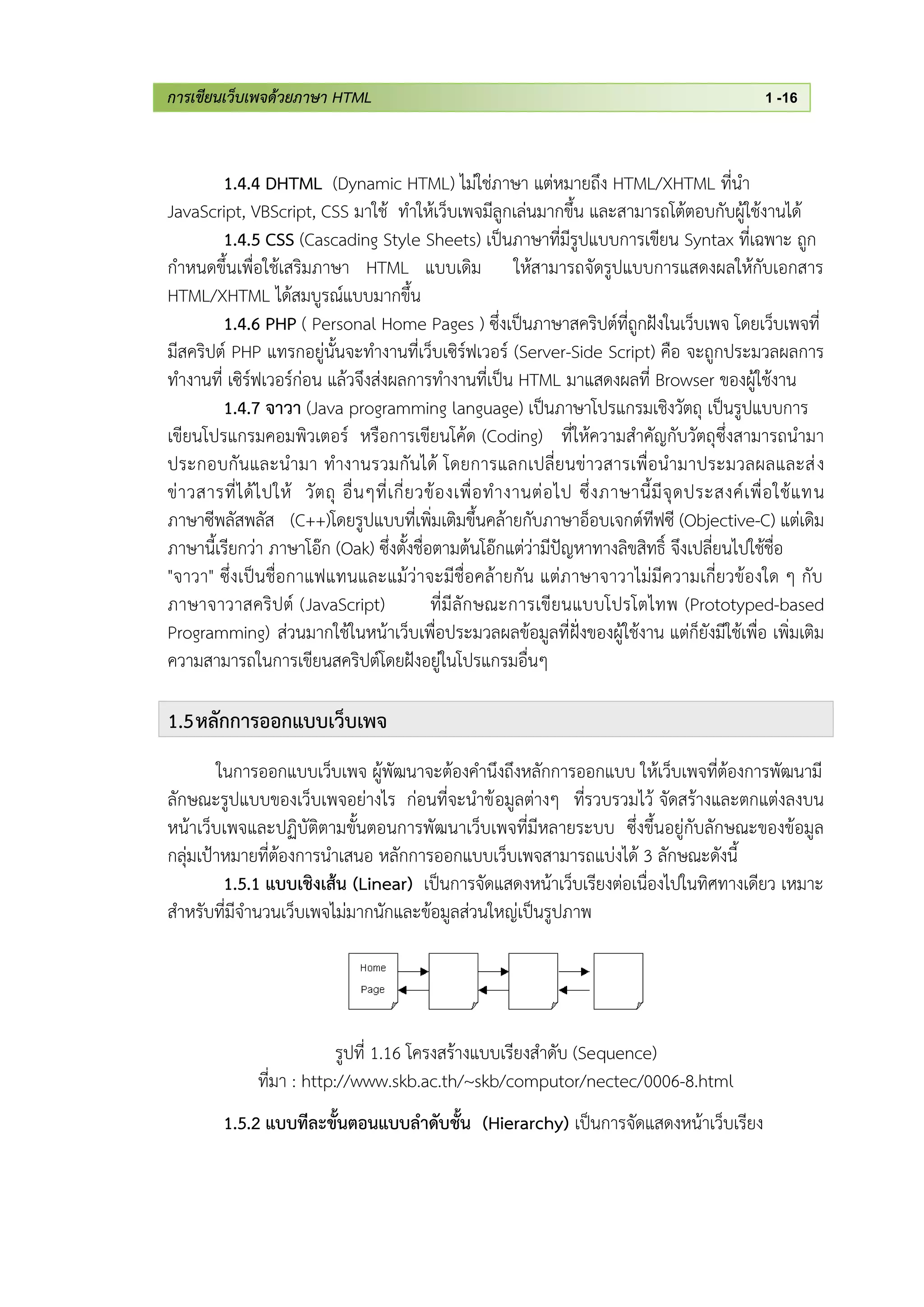 การเขียนเว็บเพจด้วยภาษา HTML 1 -16
1.4.4 DHTML (Dynamic HTML) ไม่ใช่ภาษา แต่หมายถึง HTML/XHTML ที่นา
JavaScript, VBScript, CSS มาใช้ ทาให้เว็บเพจมีลูกเล่นมากขึ้น และสามารถโต้ตอบกับผู้ใช้งานได้
1.4.5 CSS (Cascading Style Sheets) เป็นภาษาที่มีรูปแบบการเขียน Syntax ที่เฉพาะ ถูก
กาหนดขึ้นเพื่อใช้เสริมภาษา HTML แบบเดิม ให้สามารถจัดรูปแบบการแสดงผลให้กับเอกสาร
HTML/XHTML ได้สมบูรณ์แบบมากขึ้น
1.4.6 PHP ( Personal Home Pages ) ซึ่งเป็นภาษาสคริปต์ที่ถูกฝังในเว็บเพจ โดยเว็บเพจที่
มีสคริปต์ PHP แทรกอยู่นั้นจะทางานที่เว็บเซิร์ฟเวอร์ (Server-Side Script) คือ จะถูกประมวลผลการ
ทางานที่ เซิร์ฟเวอร์ก่อน แล้วจึงส่งผลการทางานที่เป็น HTML มาแสดงผลที่ Browser ของผู้ใช้งาน
1.4.7 จาวา (Java programming language) เป็นภาษาโปรแกรมเชิงวัตถุ เป็นรูปแบบการ
เขียนโปรแกรมคอมพิวเตอร์ หรือการเขียนโค้ด (Coding) ที่ให้ความสาคัญกับวัตถุซึ่งสามารถนามา
ประกอบกันและนามา ทางานรวมกันได้ โดยการแลกเปลี่ยนข่าวสารเพื่อนามาประมวลผลและส่ง
ข่าวสารที่ได้ไปให้ วัตถุ อื่นๆที่เกี่ยวข้องเพื่อทางานต่อไป ซึ่งภาษานี้มีจุดประสงค์เพื่อใช้แทน
ภาษาซีพลัสพลัส (C++)โดยรูปแบบที่เพิ่มเติมขึ้นคล้ายกับภาษาอ็อบเจกต์ทีฟซี (Objective-C) แต่เดิม
ภาษานี้เรียกว่า ภาษาโอ๊ก (Oak) ซึ่งตั้งชื่อตามต้นโอ๊กแต่ว่ามีปัญหาทางลิขสิทธิ์ จึงเปลี่ยนไปใช้ชื่อ
"จาวา" ซึ่งเป็นชื่อกาแฟแทนและแม้ว่าจะมีชื่อคล้ายกัน แต่ภาษาจาวาไม่มีความเกี่ยวข้องใด ๆ กับ
ภาษาจาวาสคริปต์ (JavaScript) ที่มีลักษณะการเขียนแบบโปรโตไทพ (Prototyped-based
Programming) ส่วนมากใช้ในหน้าเว็บเพื่อประมวลผลข้อมูลที่ฝั่งของผู้ใช้งาน แต่ก็ยังมีใช้เพื่อ เพิ่มเติม
ความสามารถในการเขียนสคริปต์โดยฝังอยู่ในโปรแกรมอื่นๆ
1.5หลักการออกแบบเว็บเพจ
ในการออกแบบเว็บเพจ ผู้พัฒนาจะต้องคานึงถึงหลักการออกแบบ ให้เว็บเพจที่ต้องการพัฒนามี
ลักษณะรูปแบบของเว็บเพจอย่างไร ก่อนที่จะนาข้อมูลต่างๆ ที่รวบรวมไว้ จัดสร้างและตกแต่งลงบน
หน้าเว็บเพจและปฏิบัติตามขั้นตอนการพัฒนาเว็บเพจที่มีหลายระบบ ซึ่งขึ้นอยู่กับลักษณะของข้อมูล
กลุ่มเป้าหมายที่ต้องการนาเสนอ หลักการออกแบบเว็บเพจสามารถแบ่งได้ 3 ลักษณะดังนี้
1.5.1 แบบเชิงเส้น (Linear) เป็นการจัดแสดงหน้าเว็บเรียงต่อเนื่องไปในทิศทางเดียว เหมาะ
สาหรับที่มีจานวนเว็บเพจไม่มากนักและข้อมูลส่วนใหญ่เป็นรูปภาพ
รูปที่ 1.16 โครงสร้างแบบเรียงสาดับ (Sequence)
ที่มา : http://www.skb.ac.th/~skb/computor/nectec/0006-8.html
1.5.2 แบบทีละขั้นตอนแบบลาดับชั้น (Hierarchy) เป็นการจัดแสดงหน้าเว็บเรียง
 