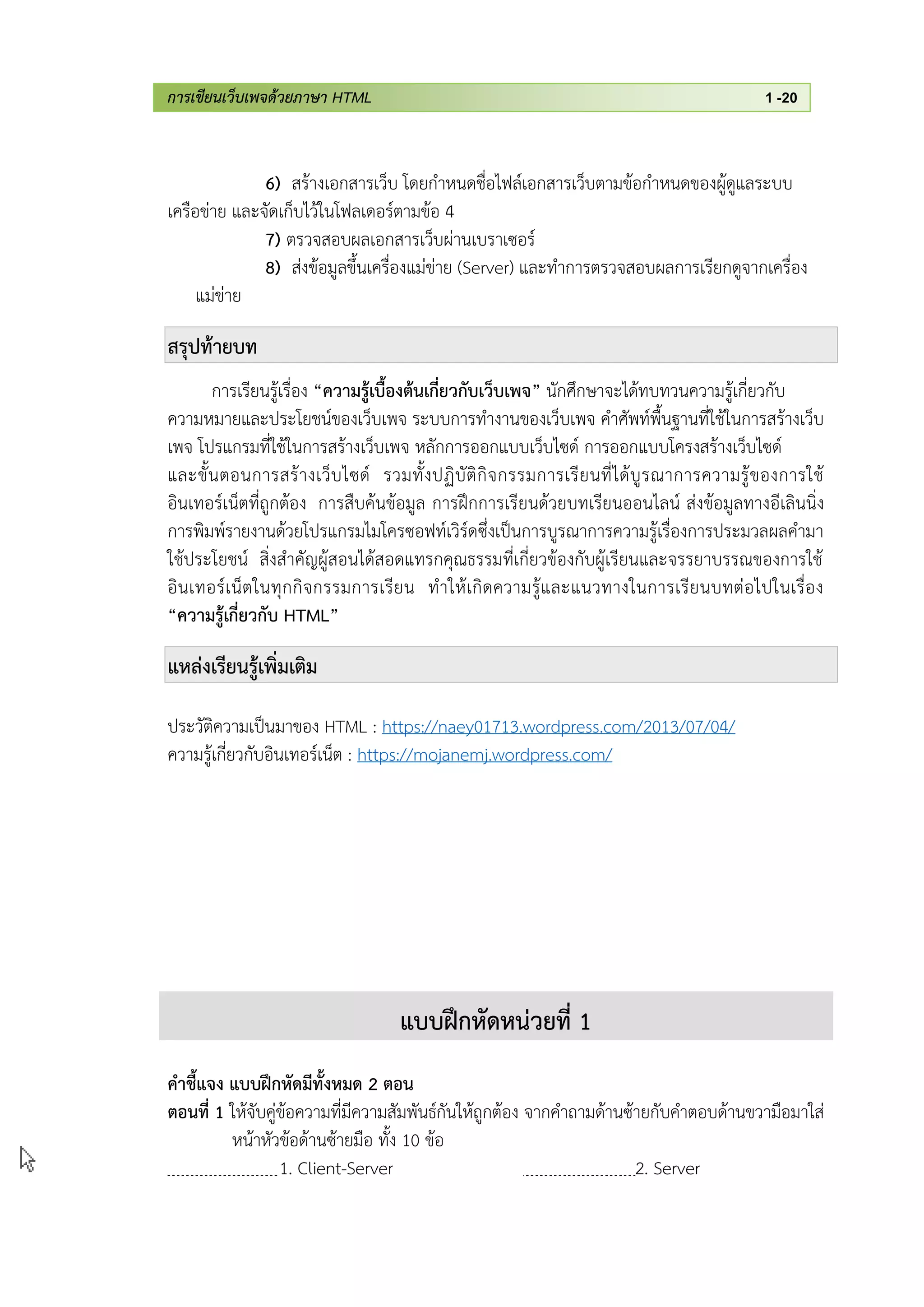 การเขียนเว็บเพจด้วยภาษา HTML 1 -20
6) สร้างเอกสารเว็บ โดยกาหนดชื่อไฟล์เอกสารเว็บตามข้อกาหนดของผู้ดูแลระบบ
เครือข่าย และจัดเก็บไว้ในโฟลเดอร์ตามข้อ 4
7) ตรวจสอบผลเอกสารเว็บผ่านเบราเซอร์
8) ส่งข้อมูลขึ้นเครื่องแม่ข่าย (Server) และทาการตรวจสอบผลการเรียกดูจากเครื่อง
แม่ข่าย
สรุปท้ายบท
การเรียนรู้เรื่อง “ความรู้เบื้องต้นเกี่ยวกับเว็บเพจ” นักศึกษาจะได้ทบทวนความรู้เกี่ยวกับ
ความหมายและประโยชน์ของเว็บเพจ ระบบการทางานของเว็บเพจ คาศัพท์พื้นฐานที่ใช้ในการสร้างเว็บ
เพจ โปรแกรมที่ใช้ในการสร้างเว็บเพจ หลักการออกแบบเว็บไซด์ การออกแบบโครงสร้างเว็บไซด์
และขั้นตอนการสร้างเว็บไซด์ รวมทั้งปฏิบัติกิจกรรมการเรียนที่ได้บูรณาการความรู้ของการใช้
อินเทอร์เน็ตที่ถูกต้อง การสืบค้นข้อมูล การฝึกการเรียนด้วยบทเรียนออนไลน์ ส่งข้อมูลทางอีเลินนิ่ง
การพิมพ์รายงานด้วยโปรแกรมไมโครซอฟท์เวิร์ดซึ่งเป็นการบูรณาการความรู้เรื่องการประมวลผลคามา
ใช้ประโยชน์ สิ่งสาคัญผู้สอนได้สอดแทรกคุณธรรมที่เกี่ยวข้องกับผู้เรียนและจรรยาบรรณของการใช้
อินเทอร์เน็ตในทุกกิจกรรมการเรียน ทาให้เกิดความรู้และแนวทางในการเรียนบทต่อไปในเรื่อง
“ความรู้เกี่ยวกับ HTML”
แหล่งเรียนรู้เพิ่มเติม
ประวัติความเป็นมาของ HTML : https://naey01713.wordpress.com/2013/07/04/
ความรู้เกี่ยวกับอินเทอร์เน็ต : https://mojanemj.wordpress.com/
แบบฝึกหัดหน่วยที่ 1
คาชี้แจง แบบฝึกหัดมีทั้งหมด 2 ตอน
ตอนที่ 1 ให้จับคู่ข้อความที่มีความสัมพันธ์กันให้ถูกต้อง จากคาถามด้านซ้ายกับคาตอบด้านขวามือมาใส่
หน้าหัวข้อด้านซ้ายมือ ทั้ง 10 ข้อ
1. Client-Server 2. Server
 
