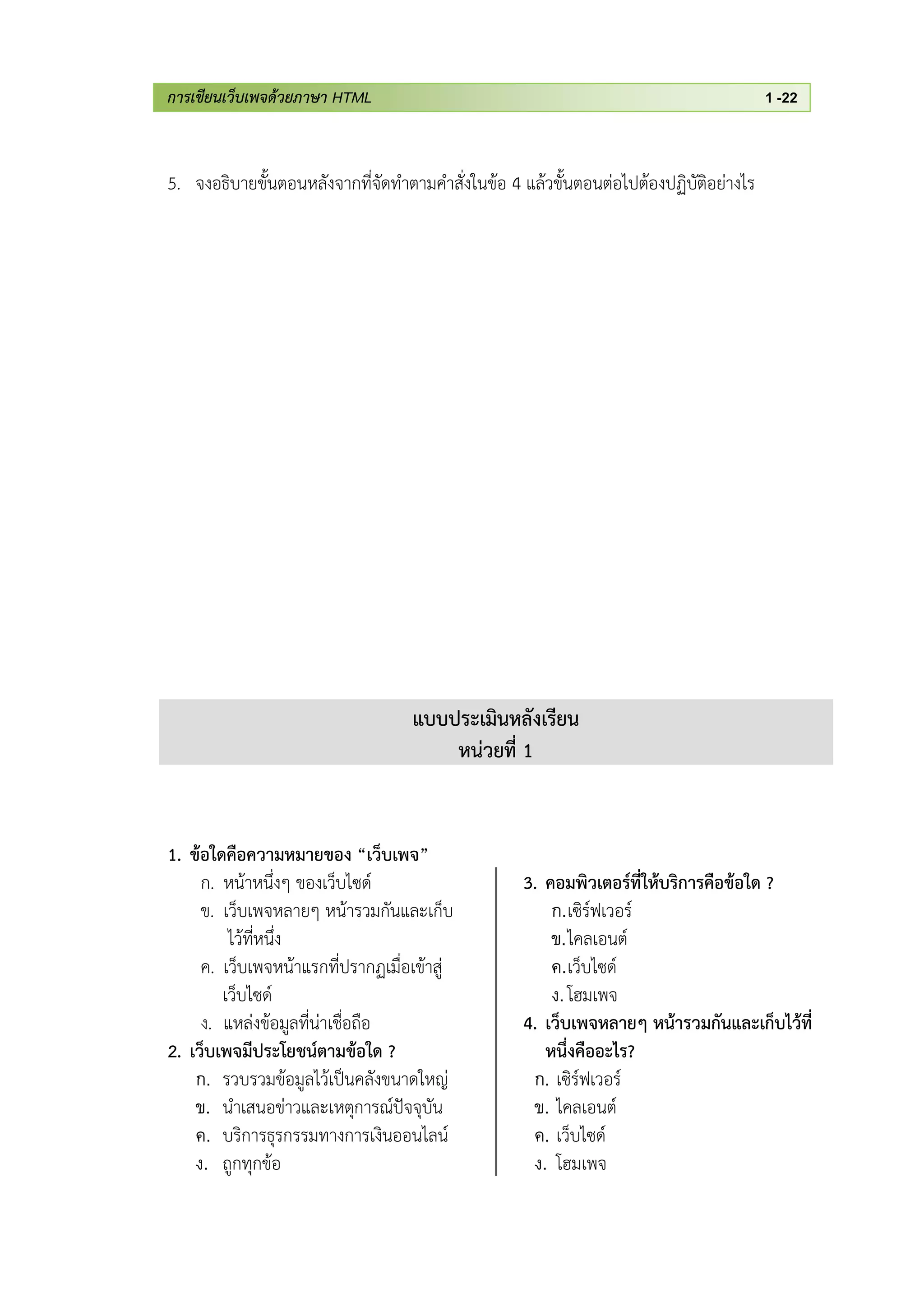 การเขียนเว็บเพจด้วยภาษา HTML 1 -22
5. จงอธิบายขั้นตอนหลังจากที่จัดทาตามคาสั่งในข้อ 4 แล้วขั้นตอนต่อไปต้องปฏิบัติอย่างไร
แบบประเมินหลังเรียน
หน่วยที่ 1
1. ข้อใดคือความหมายของ “เว็บเพจ”
ก. หน้าหนึ่งๆ ของเว็บไซด์
ข. เว็บเพจหลายๆ หน้ารวมกันและเก็บ
ไว้ที่หนึ่ง
ค. เว็บเพจหน้าแรกที่ปรากฏเมื่อเข้าสู่
เว็บไซด์
ง. แหล่งข้อมูลที่น่าเชื่อถือ
2. เว็บเพจมีประโยชน์ตามข้อใด ?
ก. รวบรวมข้อมูลไว้เป็นคลังขนาดใหญ่
ข. นาเสนอข่าวและเหตุการณ์ปัจจุบัน
ค. บริการธุรกรรมทางการเงินออนไลน์
ง. ถูกทุกข้อ
3. คอมพิวเตอร์ที่ให้บริการคือข้อใด ?
ก.เซิร์ฟเวอร์
ข.ไคลเอนต์
ค.เว็บไซด์
ง.โฮมเพจ
4. เว็บเพจหลายๆ หน้ารวมกันและเก็บไว้ที่
หนึ่งคืออะไร?
ก. เซิร์ฟเวอร์
ข. ไคลเอนต์
ค. เว็บไซด์
ง. โฮมเพจ
 