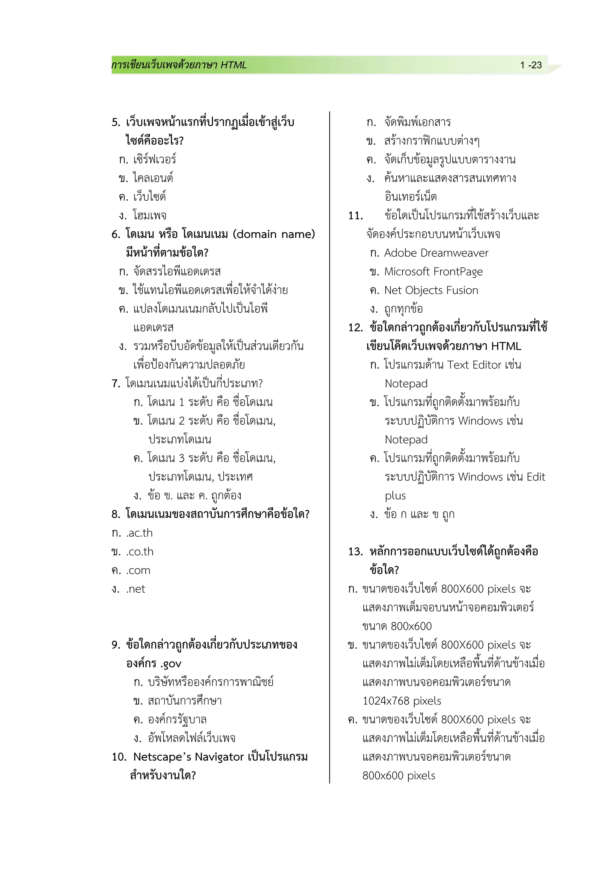 การเขียนเว็บเพจด้วยภาษา HTML 1 -23
5. เว็บเพจหน้าแรกที่ปรากฏเมื่อเข้าสู่เว็บ
ไซด์คืออะไร?
ก. เซิร์ฟเวอร์
ข. ไคลเอนต์
ค. เว็บไซด์
ง. โฮมเพจ
6. โดเมน หรือ โดเมนเนม (domain name)
มีหน้าที่ตามข้อใด?
ก. จัดสรรไอพีแอดเดรส
ข. ใช้แทนไอพีแอดเดรสเพื่อให้จาได้ง่าย
ค. แปลงโดเมนเนมกลับไปเป็นไอพี
แอดเดรส
ง. รวมหรือบีบอัดข้อมูลให้เป็นส่วนเดียวกัน
เพื่อป้องกันความปลอดภัย
7. โดเมนเนมแบ่งได้เป็นกี่ประเภท?
ก. โดเมน 1 ระดับ คือ ชื่อโดเมน
ข. โดเมน 2 ระดับ คือ ชื่อโดเมน,
ประเภทโดเมน
ค. โดเมน 3 ระดับ คือ ชื่อโดเมน,
ประเภทโดเมน, ประเทศ
ง. ข้อ ข. และ ค. ถูกต้อง
8. โดเมนเนมของสถาบันการศึกษาคือข้อใด?
ก. .ac.th
ข. .co.th
ค. .com
ง. .net
9. ข้อใดกล่าวถูกต้องเกี่ยวกับประเภทของ
องค์กร .gov
ก. บริษัทหรือองค์กรการพาณิชย์
ข. สถาบันการศึกษา
ค. องค์กรรัฐบาล
ง. อัพโหลดไฟล์เว็บเพจ
10. Netscape’s Navigator เป็นโปรแกรม
สาหรับงานใด?
ก. จัดพิมพ์เอกสาร
ข. สร้างกราฟิกแบบต่างๆ
ค. จัดเก็บข้อมูลรูปแบบตารางงาน
ง. ค้นหาและแสดงสารสนเทศทาง
อินเทอร์เน็ต
11. ข้อใดเป็นโปรแกรมที่ใช้สร้างเว็บและ
จัดองค์ประกอบบนหน้าเว็บเพจ
ก. Adobe Dreamweaver
ข. Microsoft FrontPage
ค. Net Objects Fusion
ง. ถูกทุกข้อ
12. ข้อใดกล่าวถูกต้องเกี่ยวกับโปรแกรมที่ใช้
เขียนโค๊ตเว็บเพจด้วยภาษา HTML
ก. โปรแกรมด้าน Text Editor เช่น
Notepad
ข. โปรแกรมที่ถูกติดตั้งมาพร้อมกับ
ระบบปฏิบัติการ Windows เช่น
Notepad
ค. โปรแกรมที่ถูกติดตั้งมาพร้อมกับ
ระบบปฏิบัติการ Windows เช่น Edit
plus
ง. ข้อ ก และ ข ถูก
13. หลักการออกแบบเว็บไซด์ได้ถูกต้องคือ
ข้อใด?
ก. ขนาดของเว็บไซด์ 800X600 pixels จะ
แสดงภาพเต็มจอบนหน้าจอคอมพิวเตอร์
ขนาด 800x600
ข. ขนาดของเว็บไซด์ 800X600 pixels จะ
แสดงภาพไม่เต็มโดยเหลือพื้นที่ด้านข้างเมื่อ
แสดงภาพบนจอคอมพิวเตอร์ขนาด
1024x768 pixels
ค. ขนาดของเว็บไซด์ 800X600 pixels จะ
แสดงภาพไม่เต็มโดยเหลือพื้นที่ด้านข้างเมื่อ
แสดงภาพบนจอคอมพิวเตอร์ขนาด
800x600 pixels
 