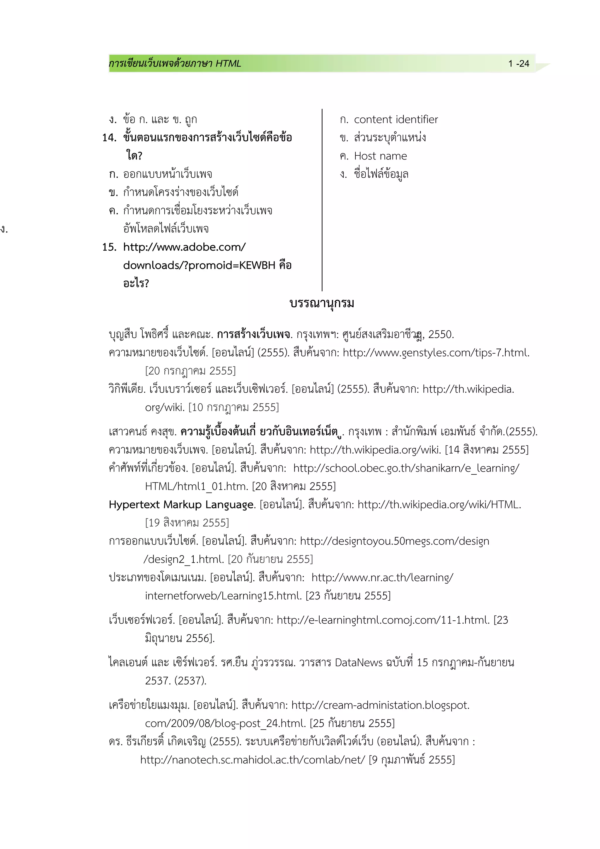 การเขียนเว็บเพจด้วยภาษา HTML 1 -24
ง. ข้อ ก. และ ข. ถูก
14. ขั้นตอนแรกของการสร้างเว็บไซด์คือข้อ
ใด?
ก. ออกแบบหน้าเว็บเพจ
ข. กาหนดโครงร่างของเว็บไซด์
ค. กาหนดการเชื่อมโยงระหว่างเว็บเพจ
ง. อัพโหลดไฟล์เว็บเพจ
15. http://www.adobe.com/
downloads/?promoid=KEWBH คือ
อะไร?
ก. content identifier
ข. ส่วนระบุตาแหน่ง
ค. Host name
ง. ชื่อไฟล์ข้อมูล
บรรณานุกรม
บุญสืบ โพธิศรี์ และคณะ. การสร้างเว็บเพจ. กรุงเทพฯ: ศูนย์สงเสริมอาชีวะ่, 2550.
ความหมายของเว็บไซด์. [ออนไลน์] (2555). สืบค้นจาก: http://www.genstyles.com/tips-7.html.
[20 กรกฎาคม 2555]
วิกิพีเดีย. เว็บเบราว์เซอร์ และเว็บเซิฟเวอร์. [ออนไลน์] (2555). สืบค้นจาก: http://th.wikipedia.
org/wiki. [10 กรกฎาคม 2555]
เสาวคนธ์ คงสุข. ความรู้เบื้องต้นเกี่ ยวกับอินเทอร์เน็ต ู. กรุงเทพ : สานักพิมพ์ เอมพันธ์ จากัด.(2555).
ความหมายของเว็บเพจ. [ออนไลน์]. สืบค้นจาก: http://th.wikipedia.org/wiki. [14 สิงหาคม 2555]
คาศัพท์ที่เกี่ยวข้อง. [ออนไลน์]. สืบค้นจาก: http://school.obec.go.th/shanikarn/e_learning/
HTML/html1_01.htm. [20 สิงหาคม 2555]
Hypertext Markup Language. [ออนไลน์]. สืบค้นจาก: http://th.wikipedia.org/wiki/HTML.
[19 สิงหาคม 2555]
การออกแบบเว็บไซด์. [ออนไลน์]. สืบค้นจาก: http://designtoyou.50megs.com/design
/design2_1.html. [20 กันยายน 2555]
ประเภทของโดเมนเนม. [ออนไลน์]. สืบค้นจาก: http://www.nr.ac.th/learning/
internetforweb/Learning15.html. [23 กันยายน 2555]
เว็บเซอร์ฟเวอร์. [ออนไลน์]. สืบค้นจาก: http://e-learninghtml.comoj.com/11-1.html. [23
มิถุนายน 2556].
ไคลเอนต์ และ เซิร์ฟเวอร์. รศ.ยืน ภู่วรวรรณ. วารสาร DataNews ฉบับที่ 15 กรกฎาคม-กันยายน
2537. (2537).
เครือข่ายใยแมงมุม. [ออนไลน์]. สืบค้นจาก: http://cream-administation.blogspot.
com/2009/08/blog-post_24.html. [25 กันยายน 2555]
ดร. ธีรเกียรติ์ เกิดเจริญ (2555). ระบบเครือข่ายกับเวิลด์ไวด์เว็บ (ออนไลน์). สืบค้นจาก :
http://nanotech.sc.mahidol.ac.th/comlab/net/ [9 กุมภาพันธ์ 2555]
 