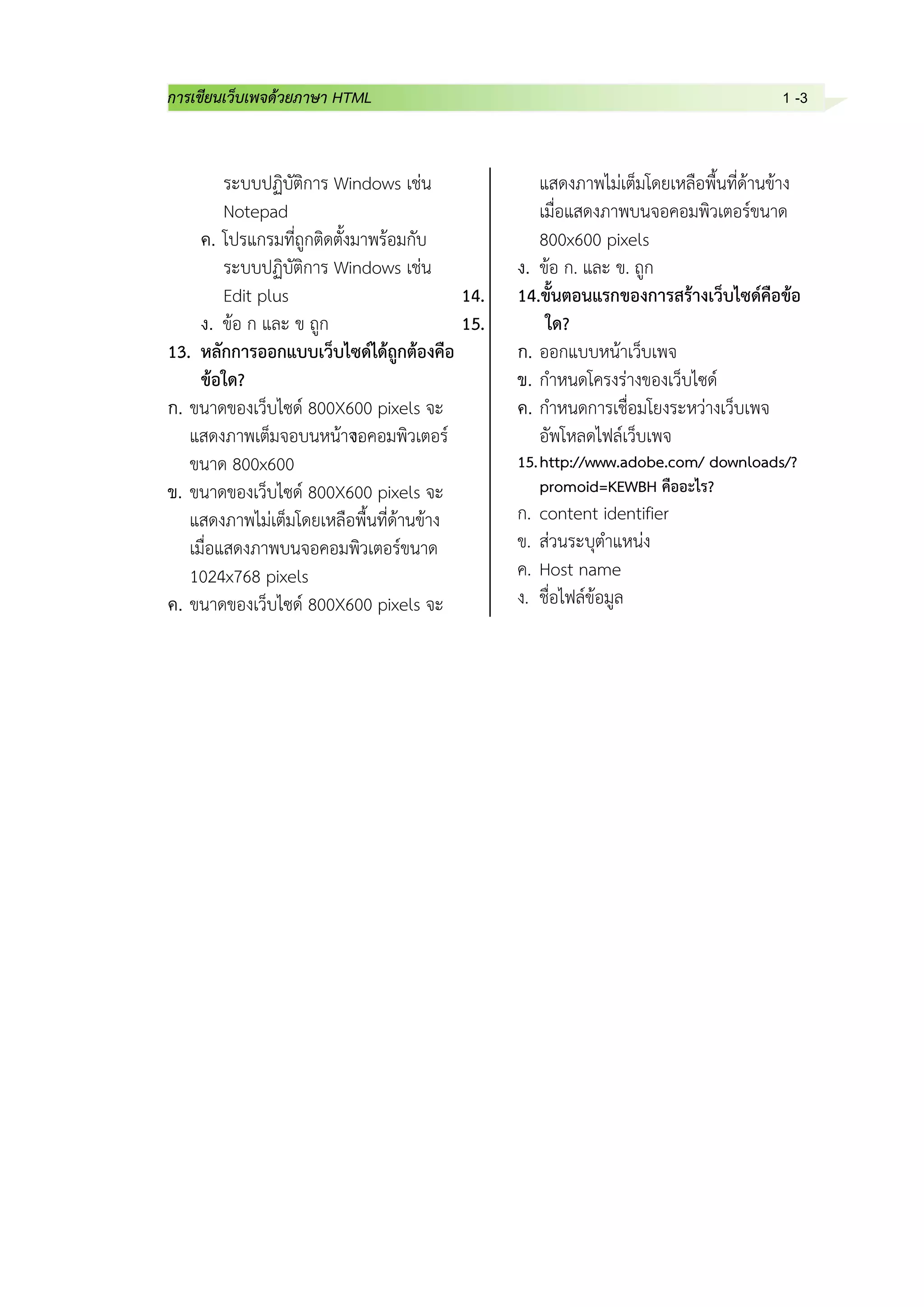 การเขียนเว็บเพจด้วยภาษา HTML 1 -3
ระบบปฏิบัติการ Windows เช่น
Notepad
ค. โปรแกรมที่ถูกติดตั้งมาพร้อมกับ
ระบบปฏิบัติการ Windows เช่น
Edit plus
ง. ข้อ ก และ ข ถูก
13. หลักการออกแบบเว็บไซด์ได้ถูกต้องคือ
ข้อใด?
ก. ขนาดของเว็บไซด์ 800X600 pixels จะ
แสดงภาพเต็มจอบนหน้าจอคอมพิวเตอร์
ขนาด 800x600
ข. ขนาดของเว็บไซด์ 800X600 pixels จะ
แสดงภาพไม่เต็มโดยเหลือพื้นที่ด้านข้าง
เมื่อแสดงภาพบนจอคอมพิวเตอร์ขนาด
1024x768 pixels
ค. ขนาดของเว็บไซด์ 800X600 pixels จะ
แสดงภาพไม่เต็มโดยเหลือพื้นที่ด้านข้าง
เมื่อแสดงภาพบนจอคอมพิวเตอร์ขนาด
800x600 pixels
ง. ข้อ ก. และ ข. ถูก
14. 14.ขั้นตอนแรกของการสร้างเว็บไซด์คือข้อ
15. ใด?
ก. ออกแบบหน้าเว็บเพจ
ข. กาหนดโครงร่างของเว็บไซด์
ค. กาหนดการเชื่อมโยงระหว่างเว็บเพจ
ง. อัพโหลดไฟล์เว็บเพจ
15.http://www.adobe.com/ downloads/?
promoid=KEWBH คืออะไร?
ก. content identifier
ข. ส่วนระบุตาแหน่ง
ค. Host name
ง. ชื่อไฟล์ข้อมูล
 